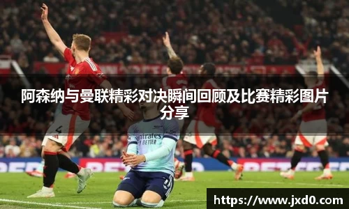 阿森纳与曼联精彩对决瞬间回顾及比赛精彩图片分享